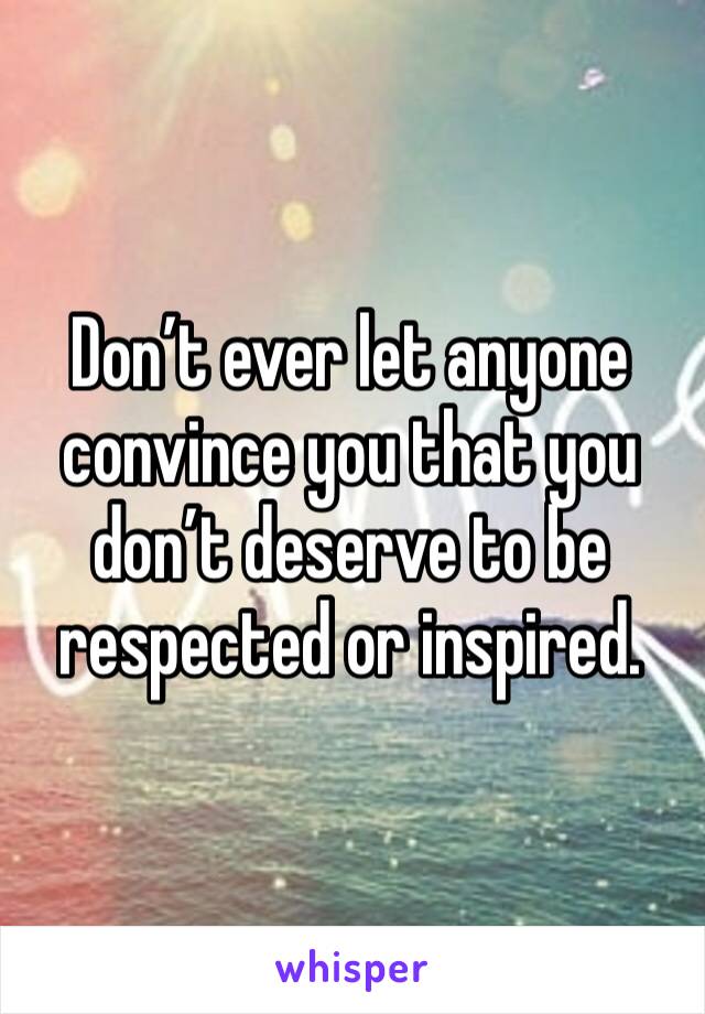 Don’t ever let anyone convince you that you don’t deserve to be respected or inspired.