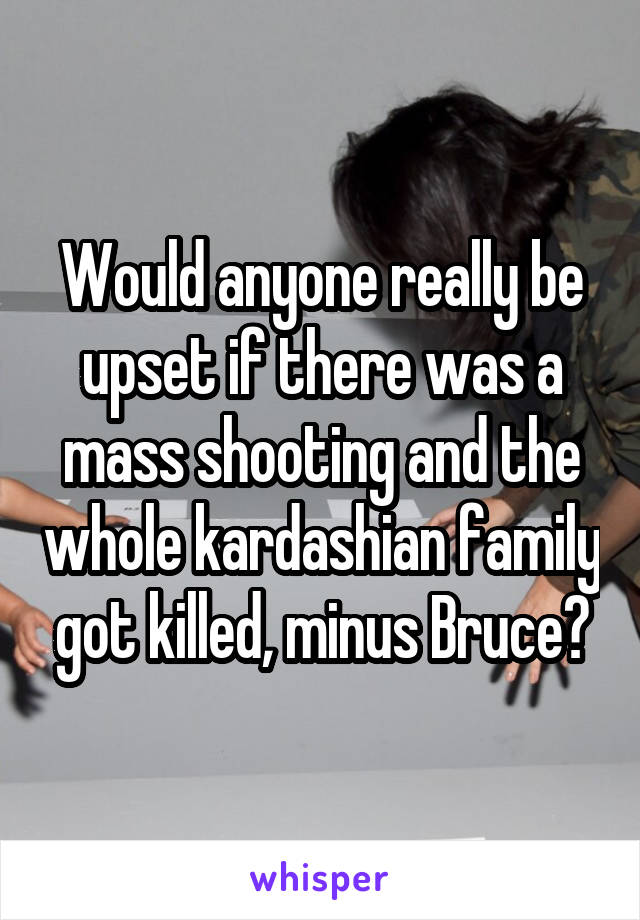 Would anyone really be upset if there was a mass shooting and the whole kardashian family got killed, minus Bruce?