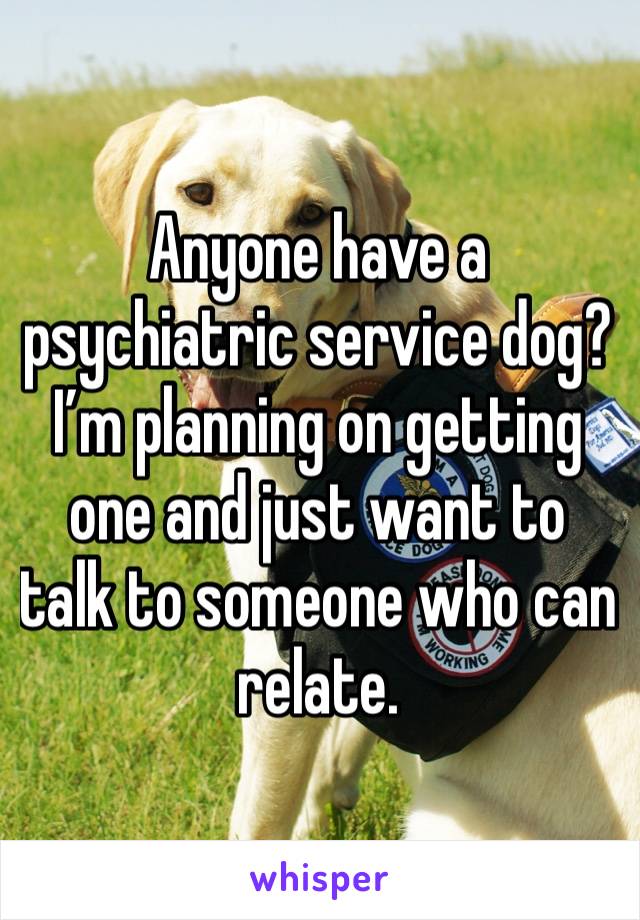 Anyone have a psychiatric service dog? I’m planning on getting one and just want to talk to someone who can relate. 