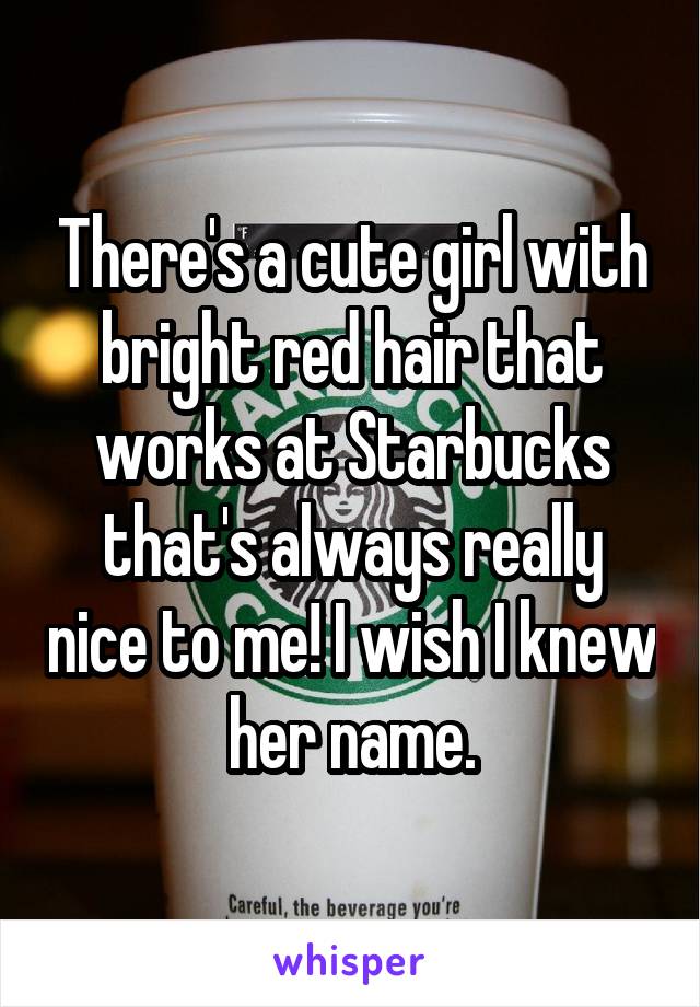 There's a cute girl with bright red hair that works at Starbucks that's always really nice to me! I wish I knew her name.
