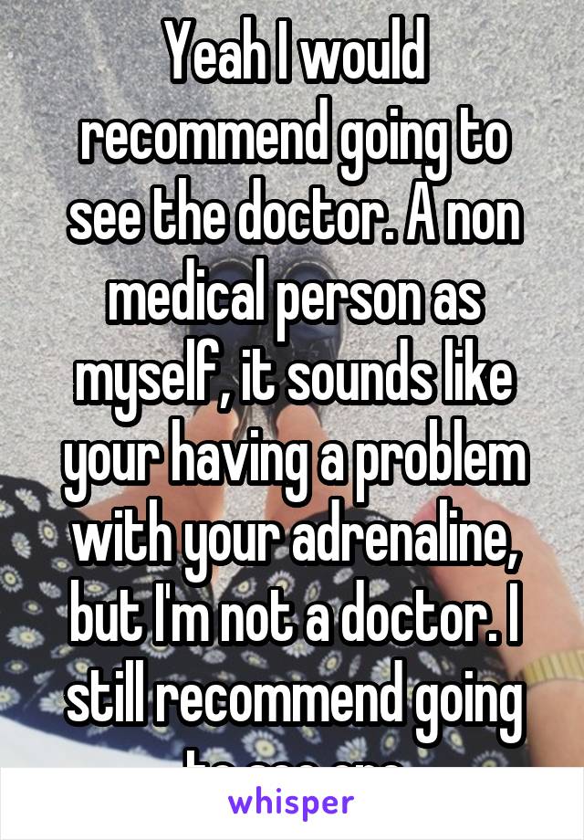 Yeah I would recommend going to see the doctor. A non medical person as myself, it sounds like your having a problem with your adrenaline, but I'm not a doctor. I still recommend going to see one