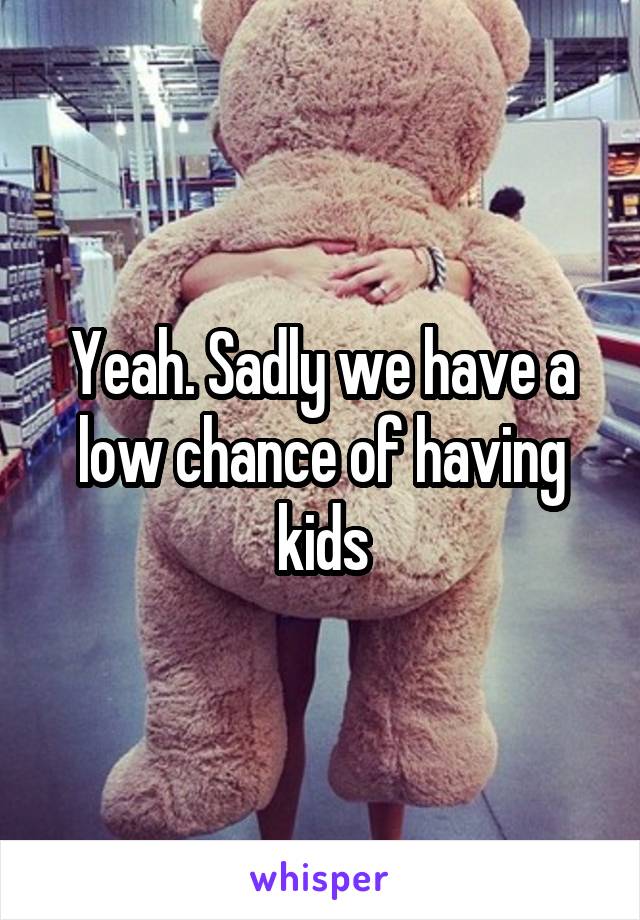 Yeah. Sadly we have a low chance of having kids