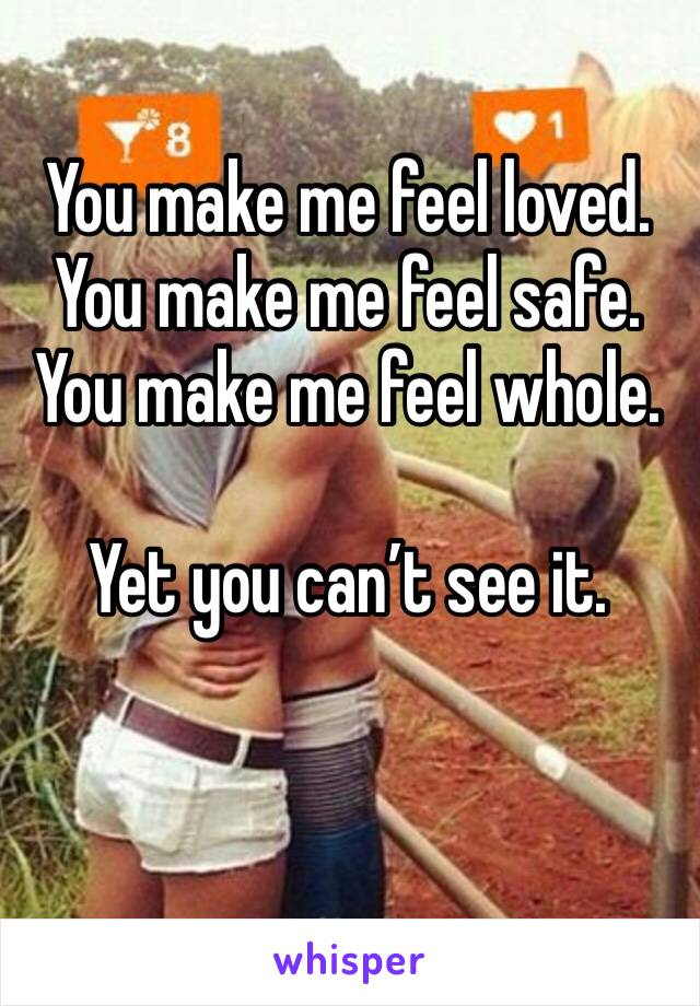 You make me feel loved. You make me feel safe. You make me feel whole. 

Yet you can’t see it. 