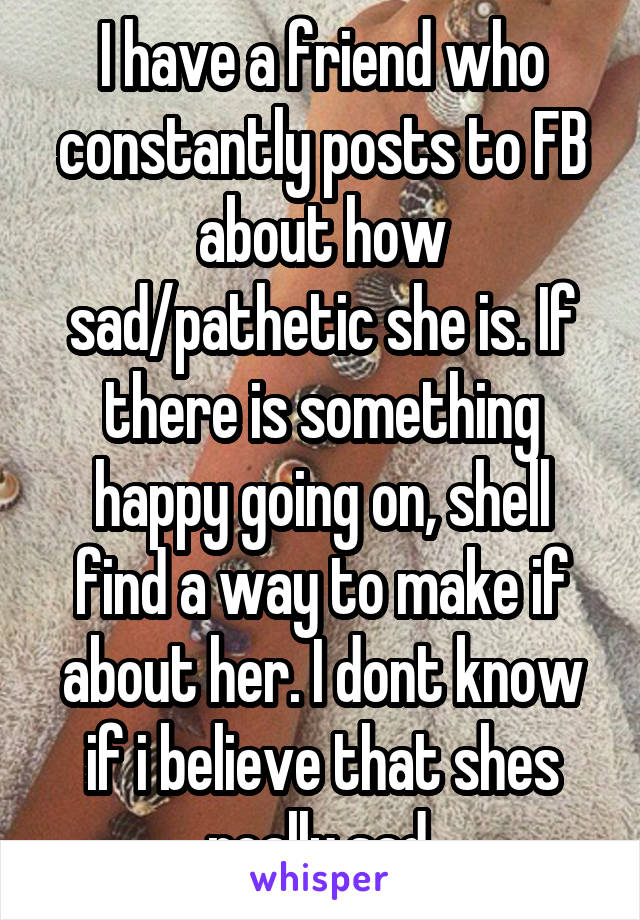 I have a friend who constantly posts to FB about how sad/pathetic she is. If there is something happy going on, shell find a way to make if about her. I dont know if i believe that shes really sad.
