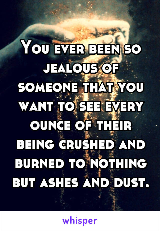 You ever been so jealous of someone that you want to see every ounce of their being crushed and burned to nothing but ashes and dust.