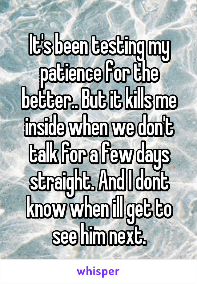 It's been testing my patience for the better.. But it kills me inside when we don't talk for a few days straight. And I dont know when ill get to see him next.