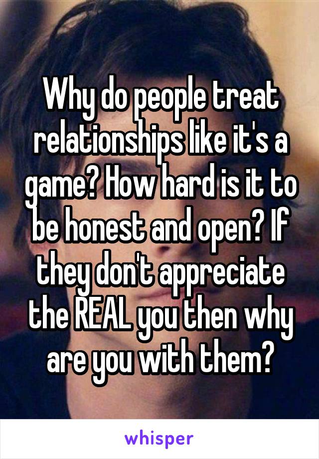 Why do people treat relationships like it's a game? How hard is it to be honest and open? If they don't appreciate the REAL you then why are you with them?