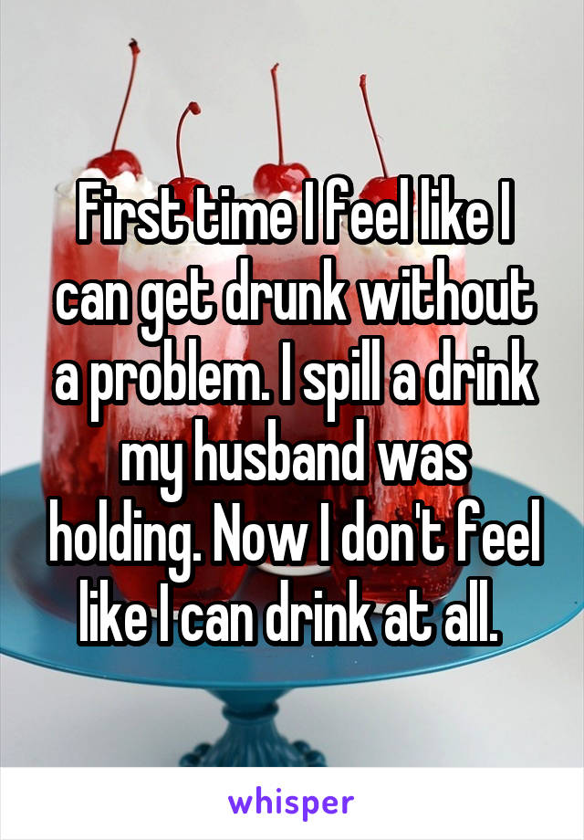 First time I feel like I can get drunk without a problem. I spill a drink my husband was holding. Now I don't feel like I can drink at all. 