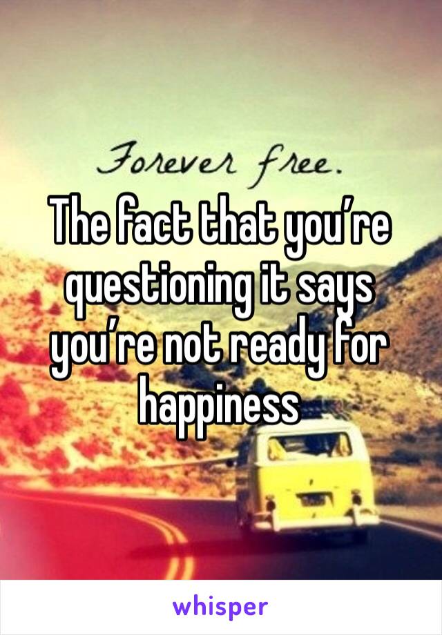 The fact that you’re questioning it says you’re not ready for happiness 