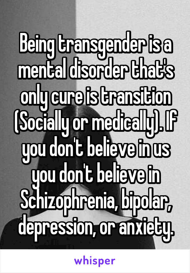 Being transgender is a mental disorder that's only cure is transition (Socially or medically). If you don't believe in us you don't believe in Schizophrenia, bipolar, depression, or anxiety.