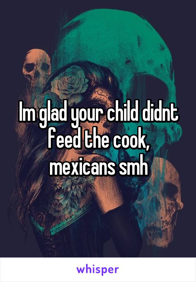 Im glad your child didnt feed the cook, mexicans smh