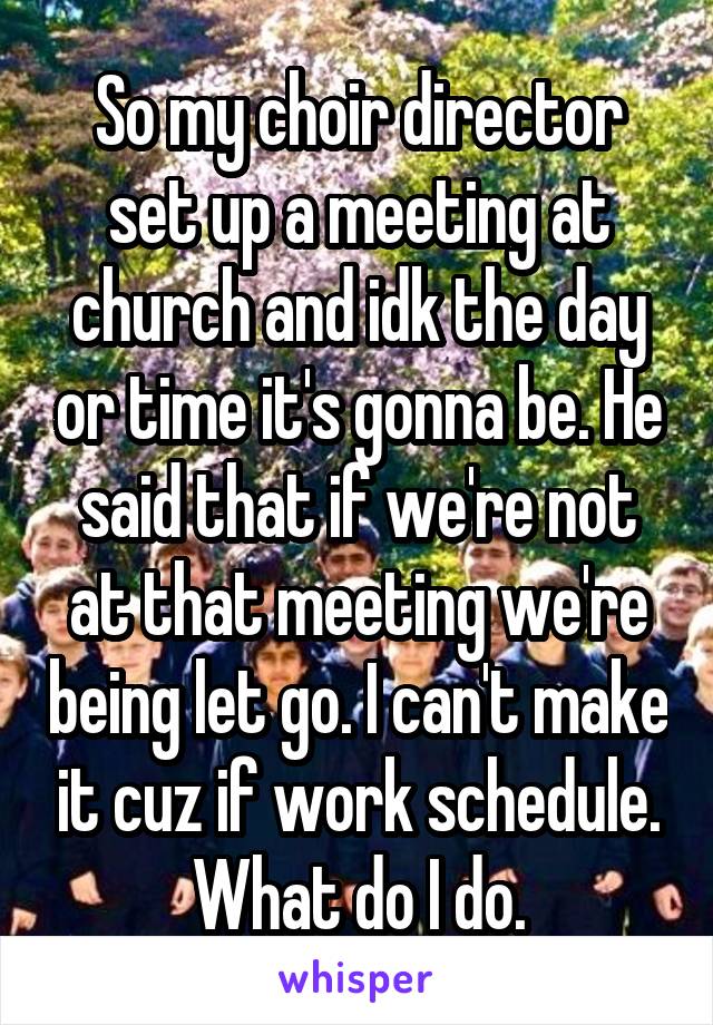 So my choir director set up a meeting at church and idk the day or time it's gonna be. He said that if we're not at that meeting we're being let go. I can't make it cuz if work schedule. What do I do.