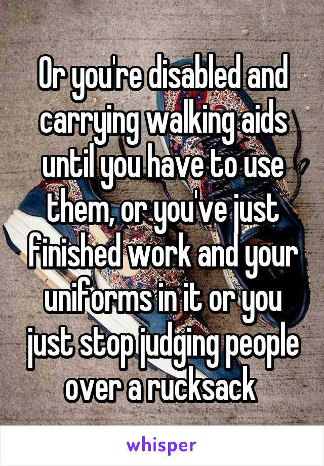 Or you're disabled and carrying walking aids until you have to use them, or you've just finished work and your uniforms in it or you just stop judging people over a rucksack 