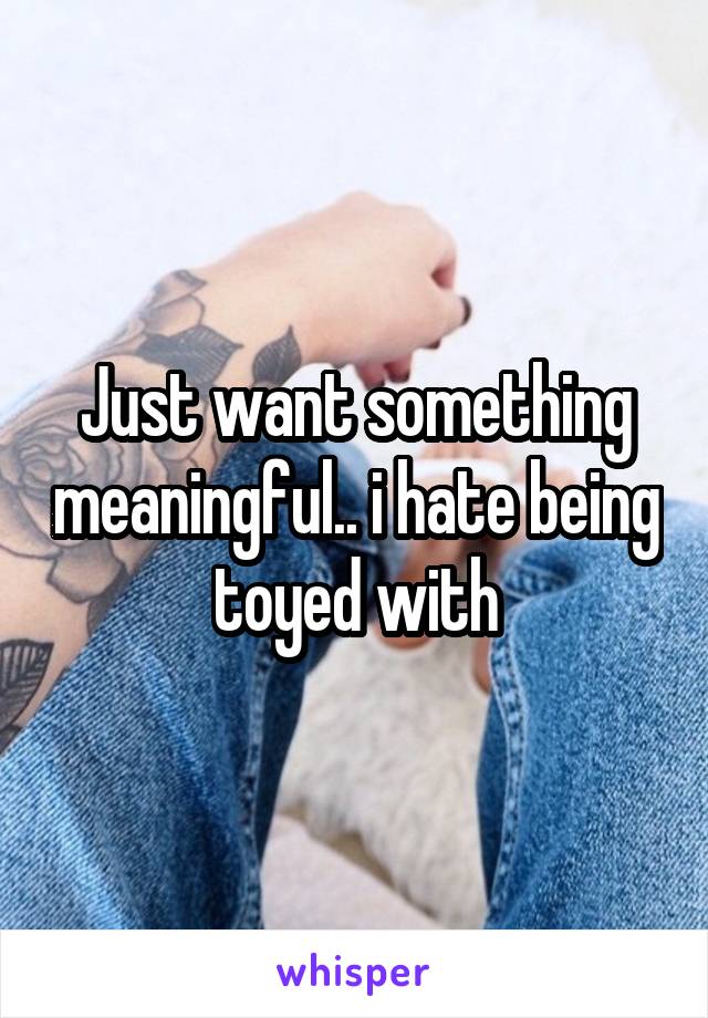 Just want something meaningful.. i hate being toyed with