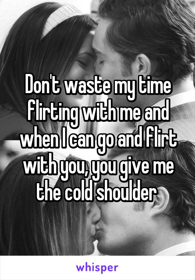 Don't waste my time flirting with me and when I can go and flirt with you, you give me the cold shoulder 