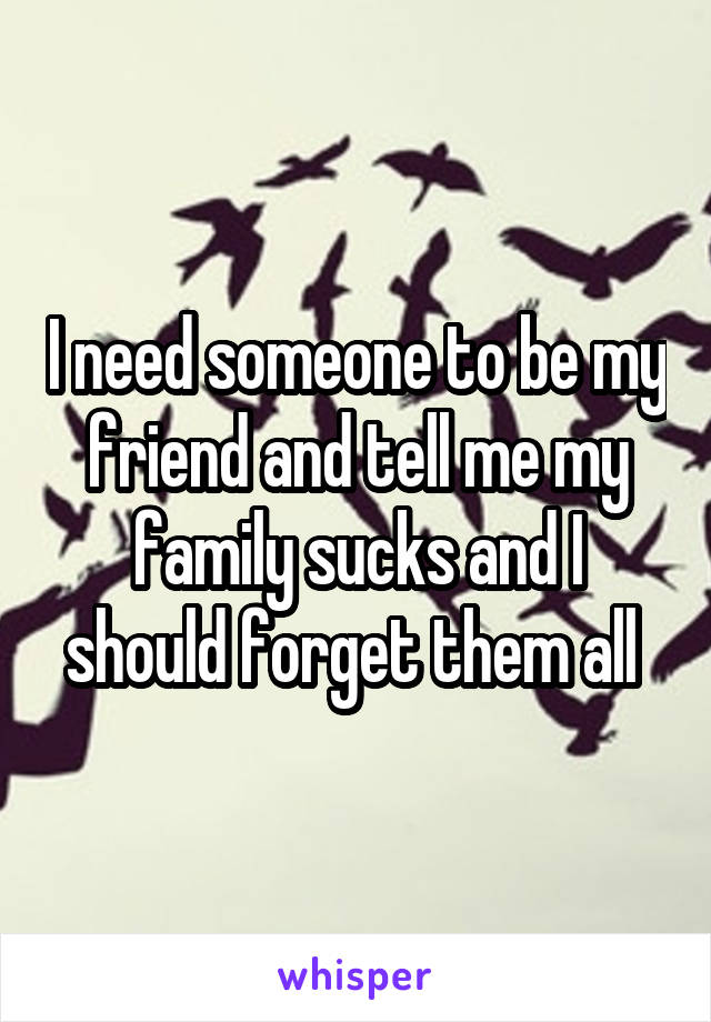 I need someone to be my friend and tell me my family sucks and I should forget them all 