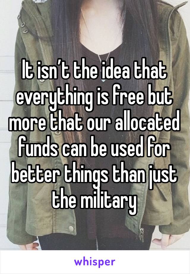 It isn’t the idea that everything is free but more that our allocated funds can be used for better things than just the military 