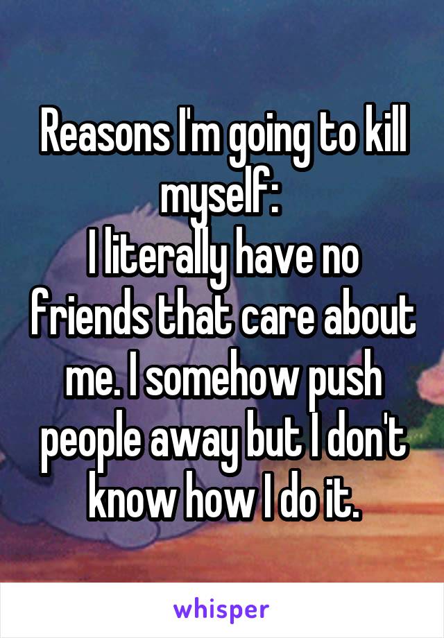 Reasons I'm going to kill myself: 
I literally have no friends that care about me. I somehow push people away but I don't know how I do it.
