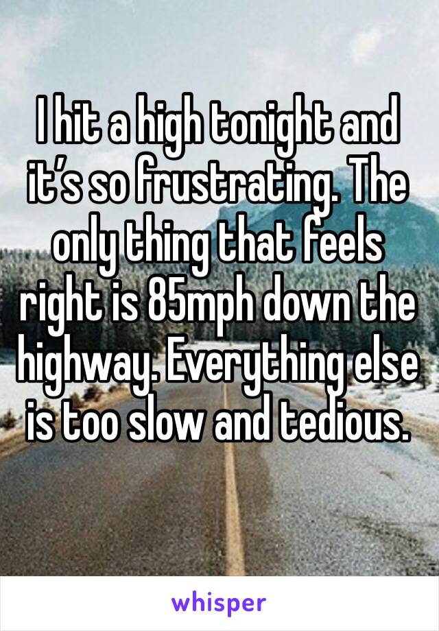 I hit a high tonight and it’s so frustrating. The only thing that feels right is 85mph down the highway. Everything else is too slow and tedious. 