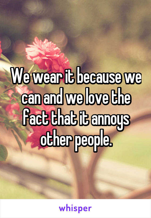 We wear it because we can and we love the fact that it annoys other people.