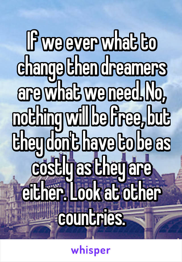 If we ever what to change then dreamers are what we need. No, nothing will be free, but they don't have to be as costly as they are either. Look at other countries.