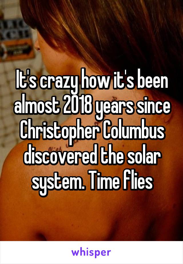 It's crazy how it's been almost 2018 years since Christopher Columbus discovered the solar system. Time flies