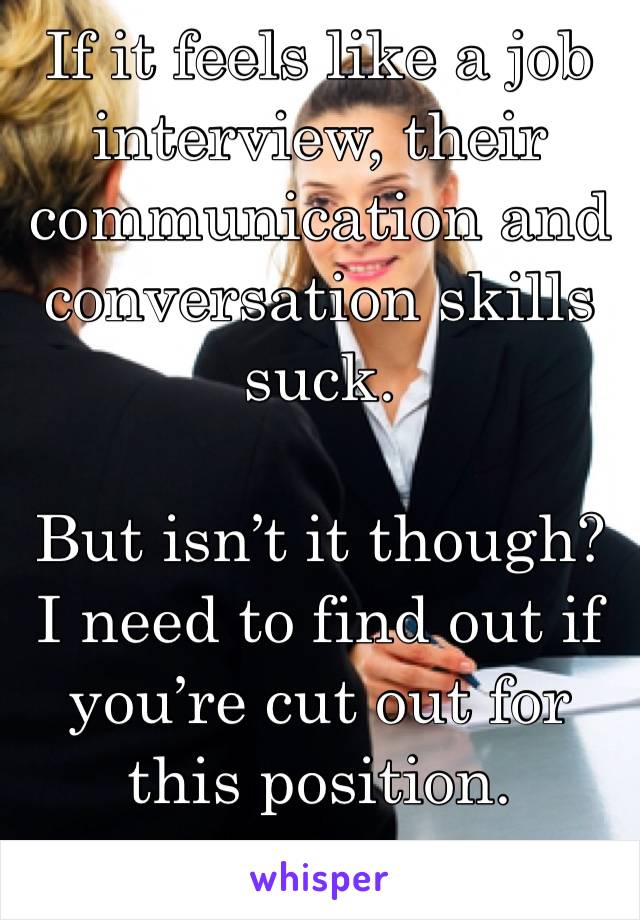 If it feels like a job interview, their communication and conversation skills suck.

But isn’t it though? I need to find out if you’re cut out for this position. 