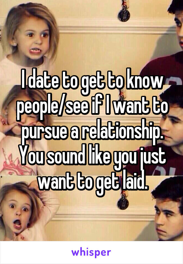I date to get to know people/see if I want to pursue a relationship. You sound like you just want to get laid.