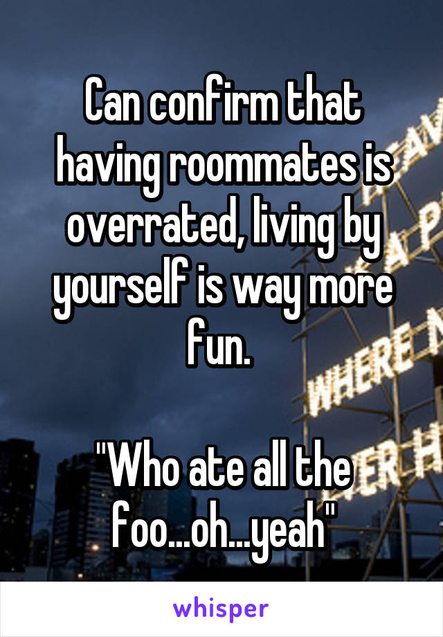 Can confirm that having roommates is overrated, living by yourself is way more fun. 

"Who ate all the foo...oh...yeah"