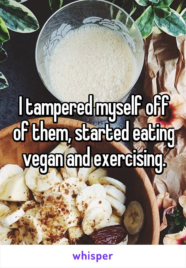 I tampered myself off of them, started eating vegan and exercising.