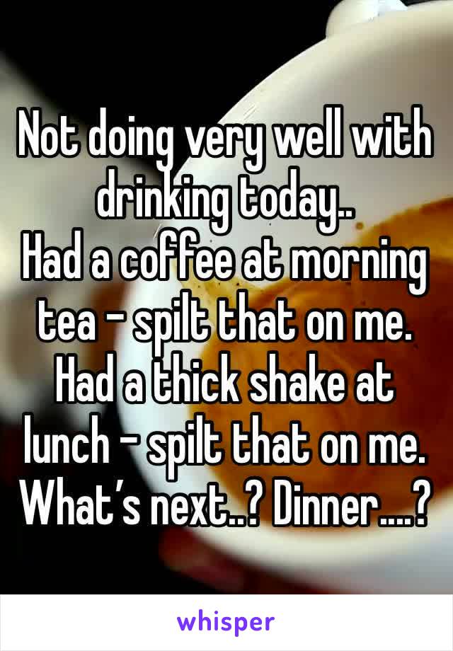 Not doing very well with drinking today..
Had a coffee at morning tea - spilt that on me.
Had a thick shake at lunch - spilt that on me.
What’s next..? Dinner....?