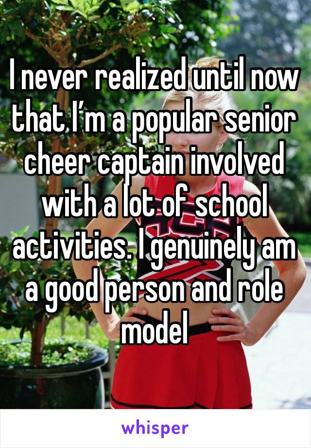 I never realized until now that I’m a popular senior cheer captain involved with a lot of school activities. I genuinely am a good person and role model 
