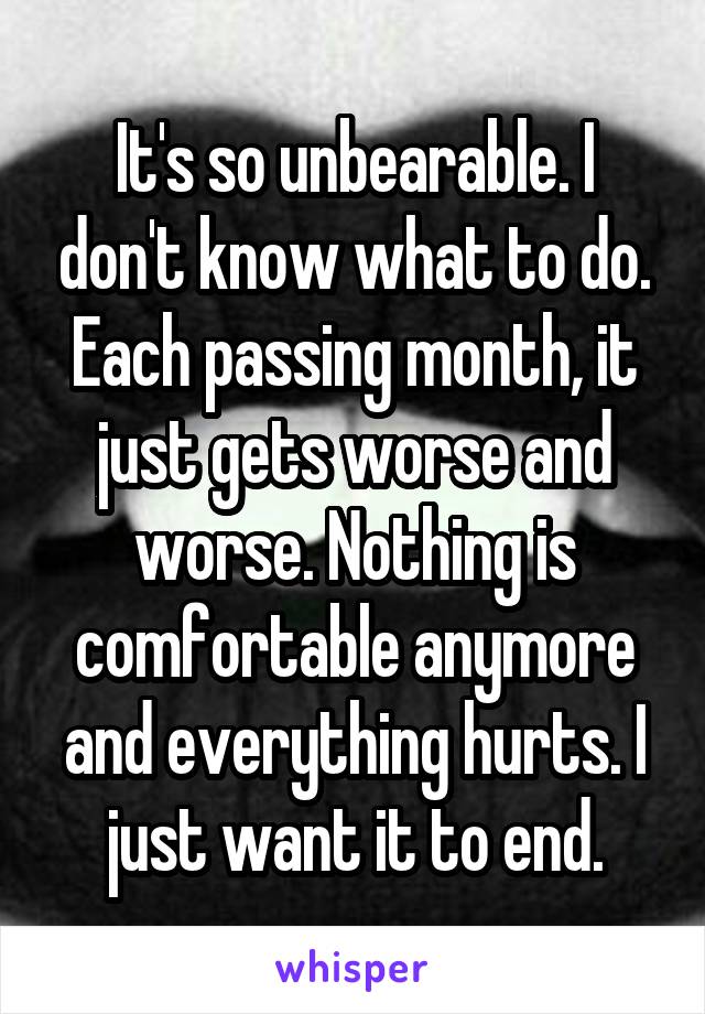 It's so unbearable. I don't know what to do. Each passing month, it just gets worse and worse. Nothing is comfortable anymore and everything hurts. I just want it to end.