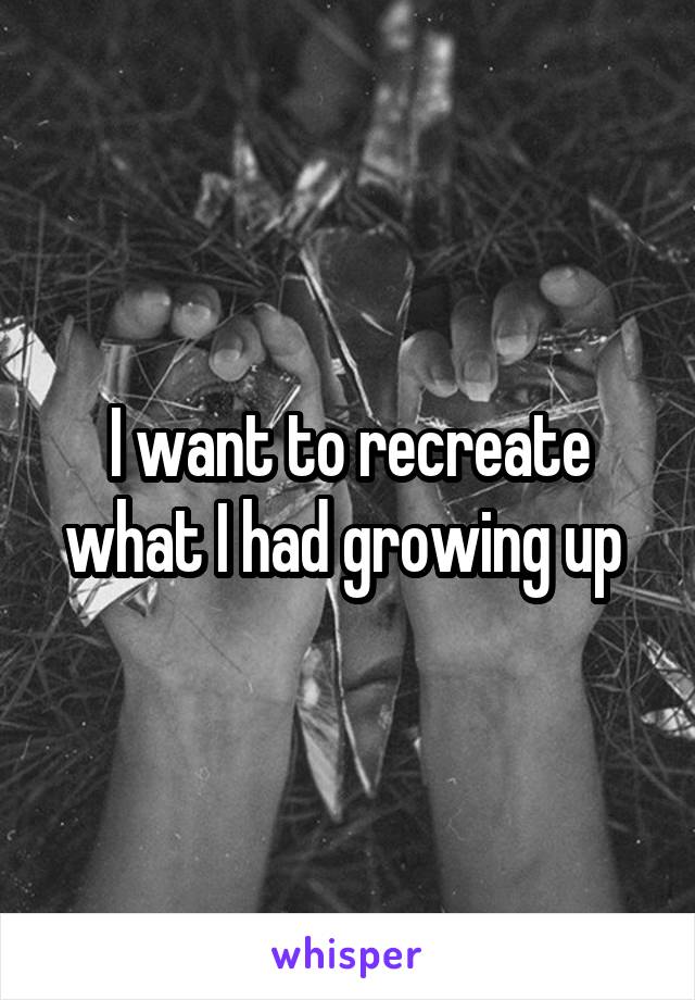 I want to recreate what I had growing up 