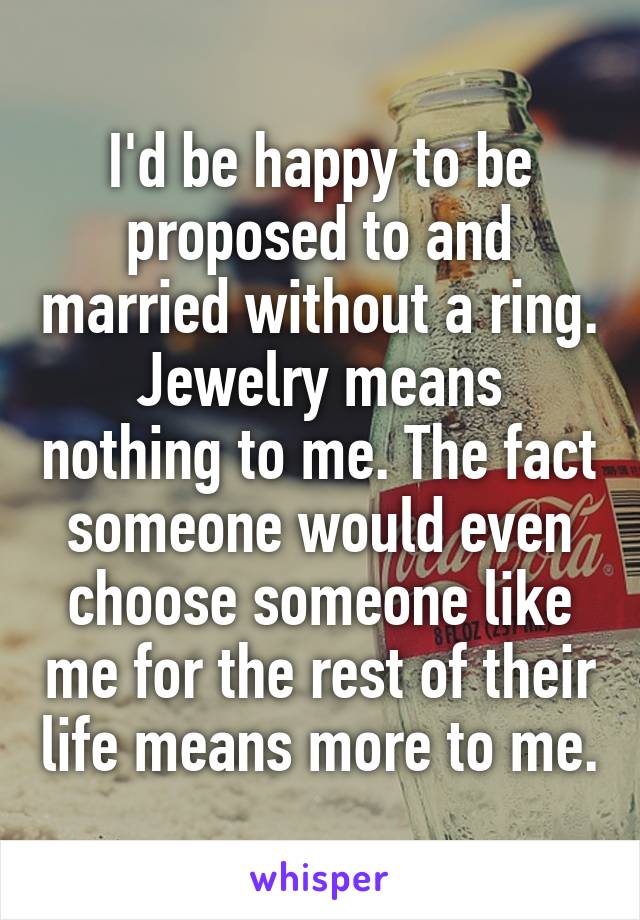 I'd be happy to be proposed to and married without a ring. Jewelry means nothing to me. The fact someone would even choose someone like me for the rest of their life means more to me.