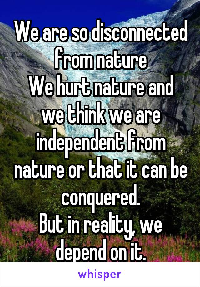We are so disconnected from nature
We hurt nature and we think we are independent from nature or that it can be conquered.
But in reality, we depend on it.