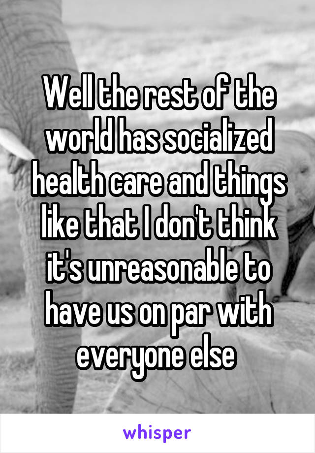 Well the rest of the world has socialized health care and things like that I don't think it's unreasonable to have us on par with everyone else 