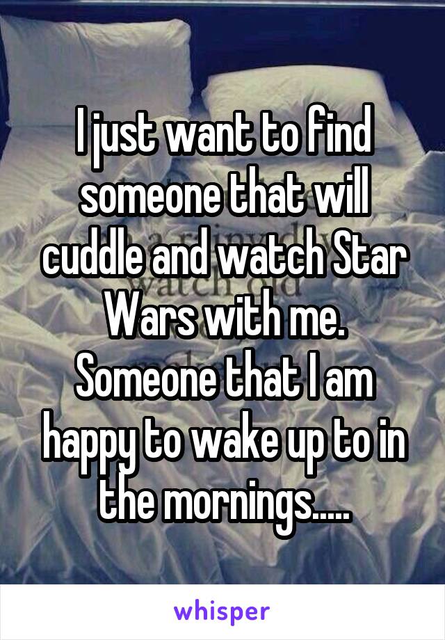 I just want to find someone that will cuddle and watch Star Wars with me. Someone that I am happy to wake up to in the mornings.....