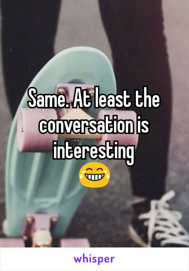 Same. At least the conversation is interesting
😂