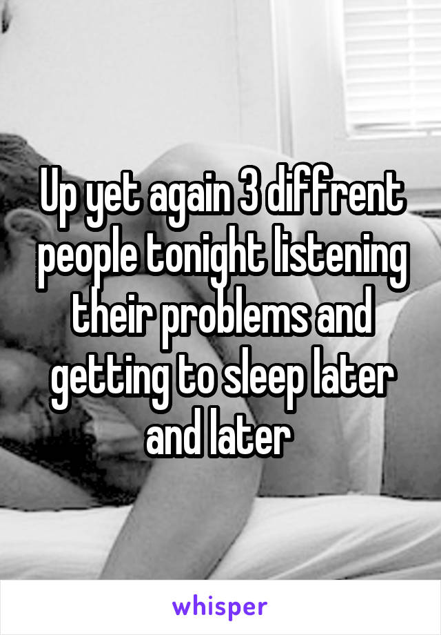 Up yet again 3 diffrent people tonight listening their problems and getting to sleep later and later 