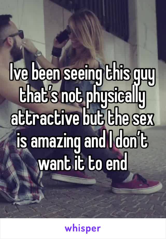 Ive been seeing this guy that’s not physically attractive but the sex is amazing and I don’t want it to end