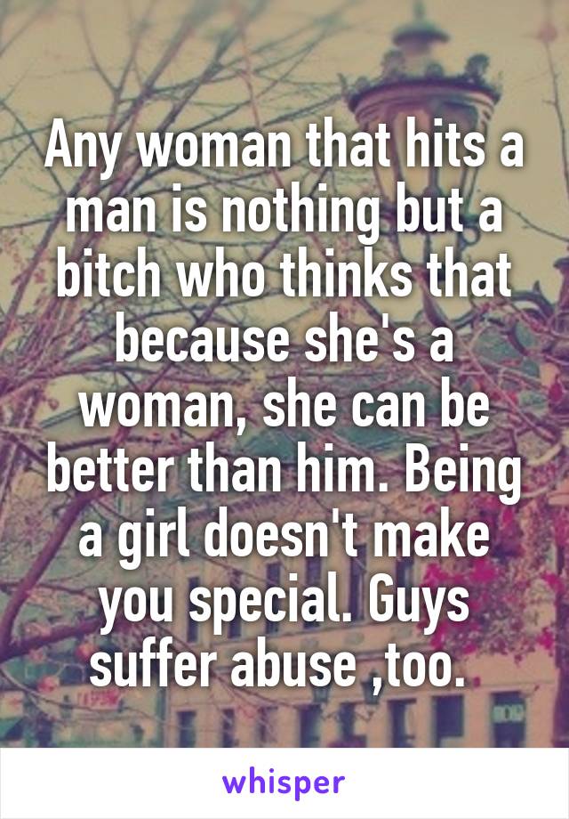 Any woman that hits a man is nothing but a bitch who thinks that because she's a woman, she can be better than him. Being a girl doesn't make you special. Guys suffer abuse ,too. 