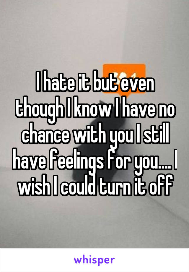I hate it but even though I know I have no chance with you I still have feelings for you.... I wish I could turn it off