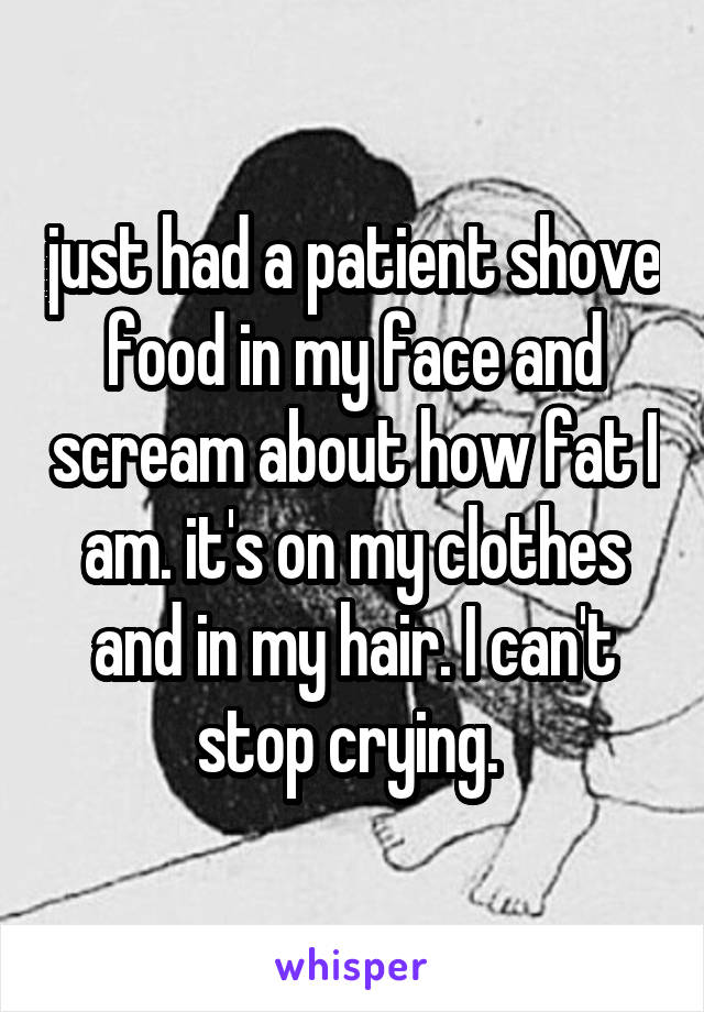 just had a patient shove food in my face and scream about how fat I am. it's on my clothes and in my hair. I can't stop crying. 