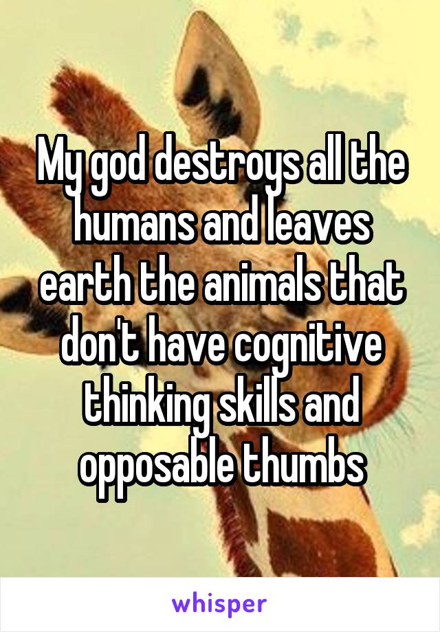 My god destroys all the humans and leaves earth the animals that don't have cognitive thinking skills and opposable thumbs