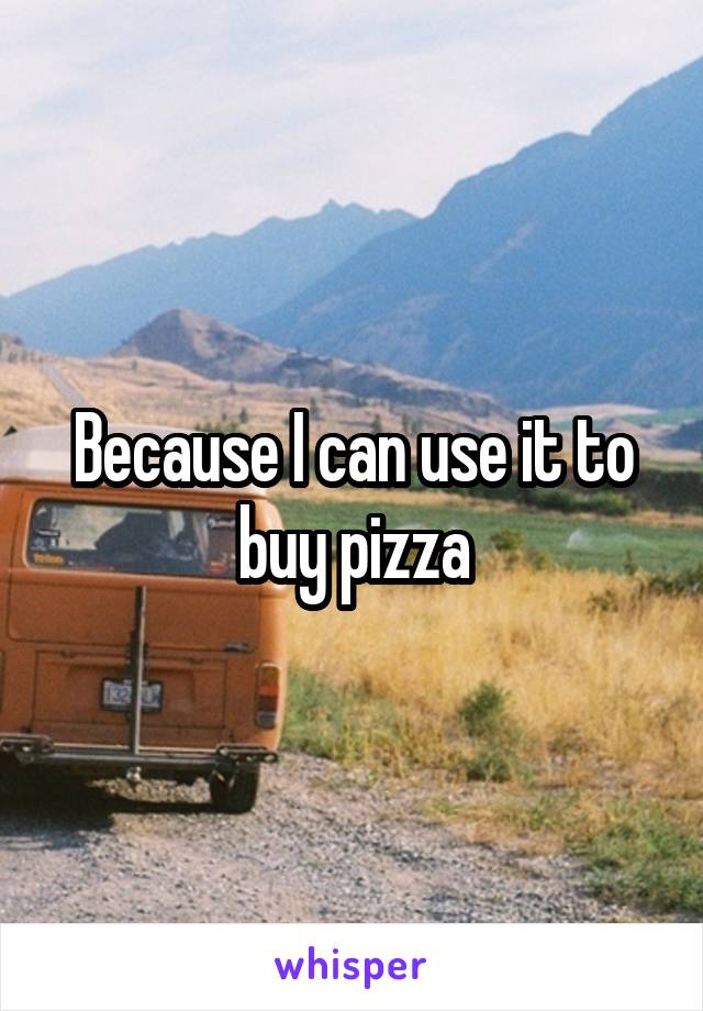 Because I can use it to buy pizza