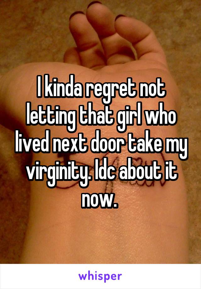 I kinda regret not letting that girl who lived next door take my virginity. Idc about it now. 