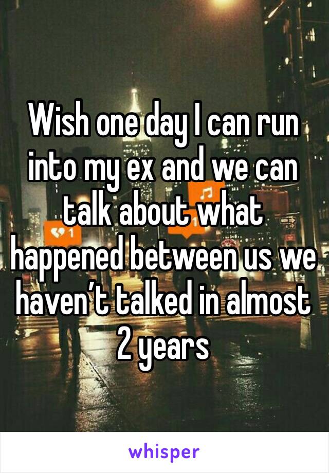 Wish one day I can run into my ex and we can talk about what happened between us we haven’t talked in almost 2 years 