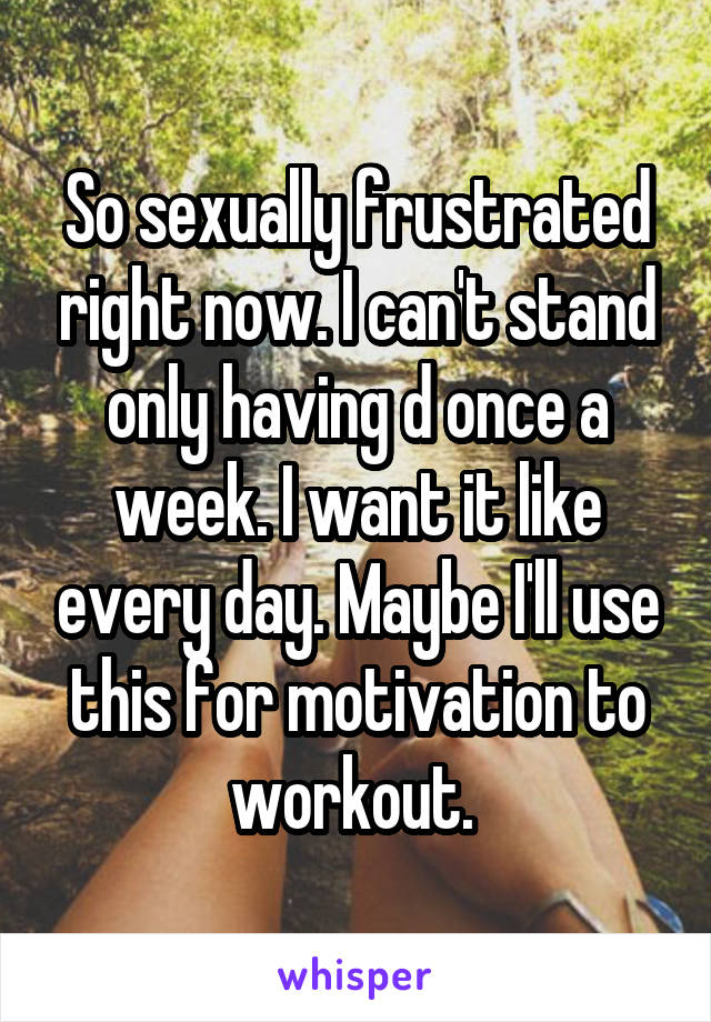 So sexually frustrated right now. I can't stand only having d once a week. I want it like every day. Maybe I'll use this for motivation to workout. 