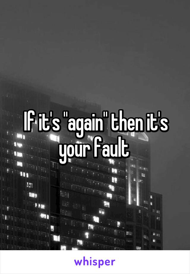 If it's "again" then it's your fault 